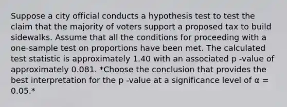 Suppose a city official conducts a hypothesis test to test the claim that the majority of voters support a proposed tax to build sidewalks. Assume that all the conditions for proceeding with a one-sample test on proportions have been met. The calculated test statistic is approximately 1.40 with an associated p -value of approximately 0.081. *Choose the conclusion that provides the best interpretation for the p -value at a significance level of α = 0.05.*