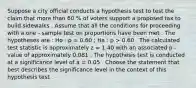 Suppose a city official conducts a hypothesis test to test the claim that more than 60 % of voters support a proposed tax to build sidewalks . Assume that all the conditions for proceeding with a one - sample test on proportions have been met . The hypotheses are : Ho : p = 0.60 ; Ha : p > 0.60 . The calculated test statistic is approximately z = 1.40 with an associated p - value of approximately 0.081 . The hypothesis test is conducted at a significance level of a = 0.05 . Choose the statement that best describes the significance level in the context of this hypothesis test .