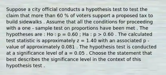 Suppose a city official conducts a hypothesis test to test the claim that more than 60 % of voters support a proposed tax to build sidewalks . Assume that all the conditions for proceeding with a one - sample test on proportions have been met . The hypotheses are : Ho : p = 0.60 ; Ha : p > 0.60 . The calculated test statistic is approximately z = 1.40 with an associated p - value of approximately 0.081 . The hypothesis test is conducted at a significance level of a = 0.05 . Choose the statement that best describes the significance level in the context of this hypothesis test .