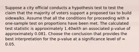 Suppose a city official conducts a hypothesis test to test the claim that the majority of voters support a proposed tax to build sidewalks. Assume that all the conditions for proceeding with a one-sample test on proportions have been met. The calculated test statistic is approximately 1.40with an associated p-value of approximately 0.081. Choose the conclusion that provides the best interpretation for the p-value at a significance level of = 0.05.