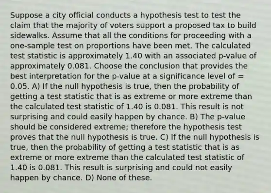 Suppose a city official conducts a hypothesis test to test the claim that the majority of voters support a proposed tax to build sidewalks. Assume that all the conditions for proceeding with a one-sample test on proportions have been met. The calculated test statistic is approximately 1.40 with an associated p-value of approximately 0.081. Choose the conclusion that provides the best interpretation for the p-value at a significance level of = 0.05. A) If the null hypothesis is true, then the probability of getting a test statistic that is as extreme or more extreme than the calculated test statistic of 1.40 is 0.081. This result is not surprising and could easily happen by chance. B) The p-value should be considered extreme; therefore the hypothesis test proves that the null hypothesis is true. C) If the null hypothesis is true, then the probability of getting a test statistic that is as extreme or more extreme than the calculated test statistic of 1.40 is 0.081. This result is surprising and could not easily happen by chance. D) None of these.