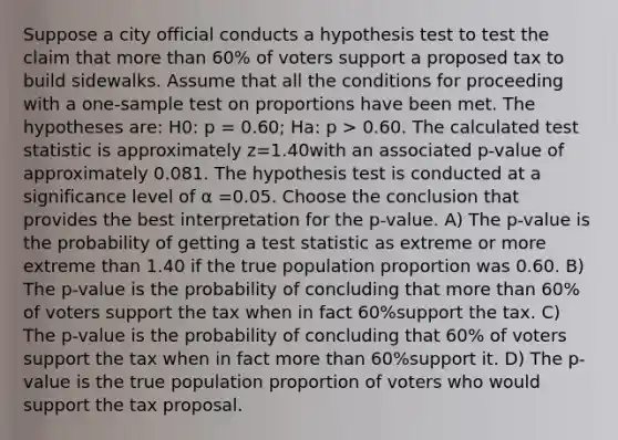 Suppose a city official conducts a hypothesis test to test the claim that more than 60% of voters support a proposed tax to build sidewalks. Assume that all the conditions for proceeding with a one-sample test on proportions have been met. The hypotheses are: H0: p = 0.60; Ha: p > 0.60. The calculated test statistic is approximately z=1.40with an associated p-value of approximately 0.081. The hypothesis test is conducted at a significance level of α =0.05. Choose the conclusion that provides the best interpretation for the p-value. A) The p-value is the probability of getting a test statistic as extreme or more extreme than 1.40 if the true population proportion was 0.60. B) The p-value is the probability of concluding that more than 60% of voters support the tax when in fact 60%support the tax. C) The p-value is the probability of concluding that 60% of voters support the tax when in fact more than 60%support it. D) The p-value is the true population proportion of voters who would support the tax proposal.