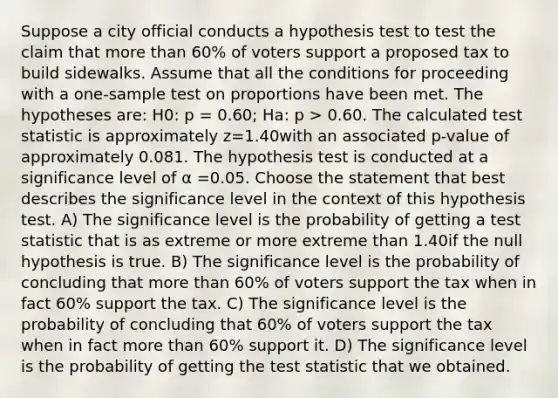 Suppose a city official conducts a hypothesis test to test the claim that more than 60% of voters support a proposed tax to build sidewalks. Assume that all the conditions for proceeding with a one-sample test on proportions have been met. The hypotheses are: H0: p = 0.60; Ha: p > 0.60. The calculated test statistic is approximately z=1.40with an associated p-value of approximately 0.081. The hypothesis test is conducted at a significance level of α =0.05. Choose the statement that best describes the significance level in the context of this hypothesis test. A) The significance level is the probability of getting a test statistic that is as extreme or more extreme than 1.40if the null hypothesis is true. B) The significance level is the probability of concluding that more than 60% of voters support the tax when in fact 60% support the tax. C) The significance level is the probability of concluding that 60% of voters support the tax when in fact more than 60% support it. D) The significance level is the probability of getting the test statistic that we obtained.