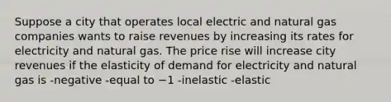 Suppose a city that operates local electric and natural gas companies wants to raise revenues by increasing its rates for electricity and natural gas. The price rise will increase city revenues if the elasticity of demand for electricity and natural gas is -negative -equal to −1 -inelastic -elastic