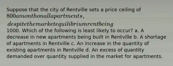 Suppose that the city of Rentville sets a price ceiling of 800 a month on all apartments, despite the market equilibrium rent being1000. Which of the following is least likely to occur? a. A decrease in new apartments being built in Rentville b. A shortage of apartments in Rentville c. An increase in the quantity of existing apartments in Rentville d. An excess of quantity demanded over quantity supplied in the market for apartments.