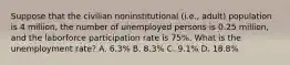 Suppose that the civilian noninstitutional (i.e., adult) population is 4 million, the number of unemployed persons is 0.25 million, and the laborforce participation rate is 75%. What is the unemployment rate? A. 6.3% B. 8.3% C. 9.1% D. 18.8%