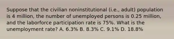 Suppose that the civilian noninstitutional (i.e., adult) population is 4 million, the number of unemployed persons is 0.25 million, and the laborforce participation rate is 75%. What is the unemployment rate? A. 6.3% B. 8.3% C. 9.1% D. 18.8%