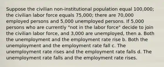 Suppose the civilian non-institutional population equal 100,000; the civilian labor force equals 75,000; there are 70,000 employed persons and 5,000 unemployed persons. If 5,000 persons who are currently "not in the labor force" decide to join the civilian labor force, and 3,000 are unemployed, then a. Both the unemployment and the employment rate rise b. Both the unemployment and the employment rate fall c. The unemployment rate rises and the employment rate falls d. The unemployment rate falls and the employment rate rises.