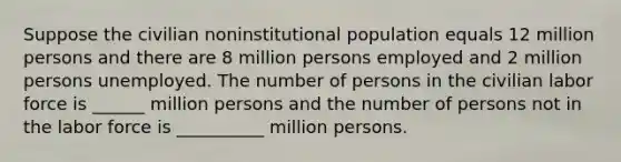 Suppose the civilian noninstitutional population equals 12 million persons and there are 8 million persons employed and 2 million persons unemployed. The number of persons in the civilian labor force is ______ million persons and the number of persons not in the labor force is __________ million persons.