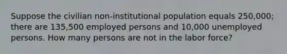 Suppose the civilian non-institutional population equals 250,000; there are 135,500 employed persons and 10,000 unemployed persons. How many persons are not in the labor force?