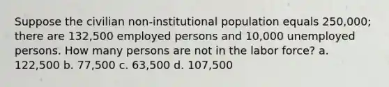 Suppose the civilian non-institutional population equals 250,000; there are 132,500 employed persons and 10,000 unemployed persons. How many persons are not in the labor force? a. 122,500 b. 77,500 c. 63,500 d. 107,500