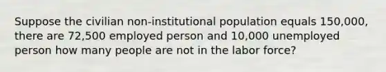 Suppose the civilian non-institutional population equals 150,000, there are 72,500 employed person and 10,000 unemployed person how many people are not in the labor force?