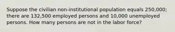 Suppose the civilian non-institutional population equals 250,000; there are 132,500 employed persons and 10,000 unemployed persons. How many persons are not in the labor force?