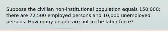 Suppose the civilian non-institutional population equals 150,000; there are 72,500 employed persons and 10,000 unemployed persons. How many people are not in the labor force?