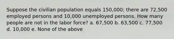 Suppose the civilian population equals 150,000; there are 72,500 employed persons and 10,000 unemployed persons. How many people are not in the labor force? a. 67,500 b. 63,500 c. 77,500 d. 10,000 e. None of the above