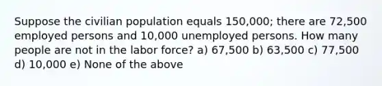 Suppose the civilian population equals 150,000; there are 72,500 employed persons and 10,000 unemployed persons. How many people are not in the labor force? a) 67,500 b) 63,500 c) 77,500 d) 10,000 e) None of the above