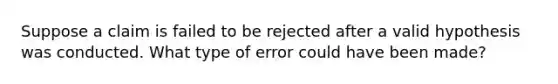 Suppose a claim is failed to be rejected after a valid hypothesis was conducted. What type of error could have been made?