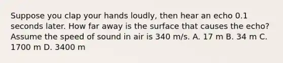 Suppose you clap your hands loudly, then hear an echo 0.1 seconds later. How far away is the surface that causes the echo? Assume the speed of sound in air is 340 m/s. A. 17 m B. 34 m C. 1700 m D. 3400 m