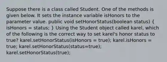 Suppose there is a class called Student. One of the methods is given below. It sets the instance variable isHonors to the parameter value. public void setHonorStatus(boolean status) ( isHonors = status; ) Using the Student object called karel, which of the following is the correct way to set karel's honor status to true? karel.setHonorStatus(isHonors = true); karel.isHonors = true; karel.setHonorStatus(status=true); karel.setHonorStatus(true);