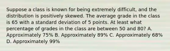 Suppose a class is known for being extremely difficult, and the distribution is positively skewed. The average grade in the class is 65 with a standard deviation of 5 points. At least what percentage of grades in the class are between 50 and 80? A. Approximately 75% B. Approximately 89% C. Approximately 68% D. Approximately 99%