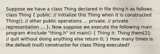 Suppose we have a class Thing declared in file thing.h as follows. class Thing ( public: // initialize this Thing when it is constructed Thing(); // other public operations ... private: // private representation ... ); Now suppose we execute the following main program #include "thing.h" int main() ( Thing it; Thing them[2]; // quit without doing anything else return 0; ) How many times is the default (null) constructor for class Thing executed?