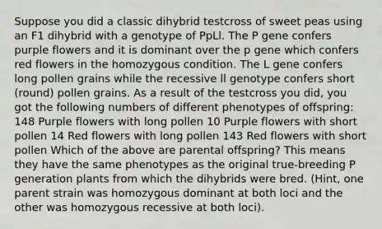 Suppose you did a classic dihybrid testcross of sweet peas using an F1 dihybrid with a genotype of PpLl. The P gene confers purple flowers and it is dominant over the p gene which confers red flowers in the homozygous condition. The L gene confers long pollen grains while the recessive ll genotype confers short (round) pollen grains. As a result of the testcross you did, you got the following numbers of different phenotypes of offspring: 148 Purple flowers with long pollen 10 Purple flowers with short pollen 14 Red flowers with long pollen 143 Red flowers with short pollen Which of the above are parental offspring? This means they have the same phenotypes as the original true-breeding P generation plants from which the dihybrids were bred. (Hint, one parent strain was homozygous dominant at both loci and the other was homozygous recessive at both loci).