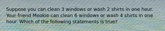 Suppose you can clean 3 windows or wash 2 shirts in one hour. Your friend Mookie can clean 6 windows or wash 4 shirts in one hour. Which of the following statements is true?