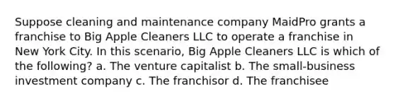 Suppose cleaning and maintenance company MaidPro grants a franchise to Big Apple Cleaners LLC to operate a franchise in New York City. In this scenario, Big Apple Cleaners LLC is which of the following? a. The venture capitalist b. The small-business investment company c. The franchisor d. The franchisee