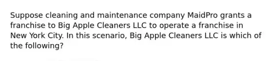 Suppose cleaning and maintenance company MaidPro grants a franchise to Big Apple Cleaners LLC to operate a franchise in New York City. In this scenario, Big Apple Cleaners LLC is which of the following?