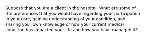 Suppose that you are a client in the hospital. What are some of the preferences that you would have regarding your participation in your care, gaining understanding of your condition, and sharing your own knowledge of how your current medical condition has impacted your life and how you have managed it?