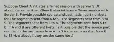 Suppose Client A initiates a Telnet session with Server S. At about the same time, Client B also initiates a Telnet session with Server S. Provide possible source and destination port numbers for The segments sent from A to S. The segments sent from B to S. The segments sent from S to A. The segments sent from S to B. If A and B are different hosts, is it possible that the source port number in the segments from A to S is the same as that from B to S? How about if they are the same host?