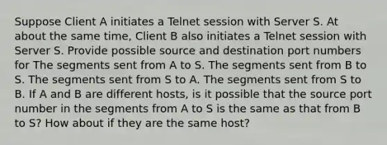 Suppose Client A initiates a Telnet session with Server S. At about the same time, Client B also initiates a Telnet session with Server S. Provide possible source and destination port numbers for The segments sent from A to S. The segments sent from B to S. The segments sent from S to A. The segments sent from S to B. If A and B are different hosts, is it possible that the source port number in the segments from A to S is the same as that from B to S? How about if they are the same host?