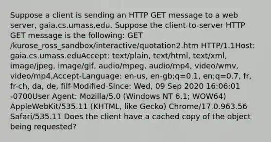 Suppose a client is sending an HTTP GET message to a web server, gaia.cs.umass.edu. Suppose the client-to-server HTTP GET message is the following: GET /kurose_ross_sandbox/interactive/quotation2.htm HTTP/1.1Host: gaia.cs.umass.eduAccept: text/plain, text/html, text/xml, image/jpeg, image/gif, audio/mpeg, audio/mp4, video/wmv, video/mp4,Accept-Language: en-us, en-gb;q=0.1, en;q=0.7, fr, fr-ch, da, de, fiIf-Modified-Since: Wed, 09 Sep 2020 16:06:01 -0700User Agent: Mozilla/5.0 (Windows NT 6.1; WOW64) AppleWebKit/535.11 (KHTML, like Gecko) Chrome/17.0.963.56 Safari/535.11 Does the client have a cached copy of the object being requested?