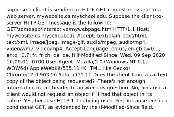 suppose a client is sending an HTTP GET request message to a web server, mywebsite.cs.myschool.edu. Suppose the client-to-server HTTP GET message is the following: GET/someapp/interactive/mywebpage.htm HTTP/1.1 Host: mywebsite.cs.myschool.edu Accept: text/plain, text/html, text/xml, image/jpeg, image/gif, audio/mpeg, audio/mp4, video/wmv, video/mp4, Accept-Language: en-us, en-gb;q=0.1, en;q=0.7, fr, fr-ch, da, de, fi If-Modified-Since: Wed, 09 Sep 2020 16:06:01 -0700 User Agent: Mozilla/5.0 (Windows NT 6.1; WOW64) AppleWebKit/535.11 (KHTML, like Gecko) Chrome/17.0.963.56 Safari/535.11 Does the client have a cached copy of the object being requested? -There's not enough information in the header to answer this question -No, because a client would not request an object if it had that object in its cahce -Yes, because HTTP 1.1 is being used -Yes, because this is a conditional GET, as evidenced by the If-Modified-Since field.