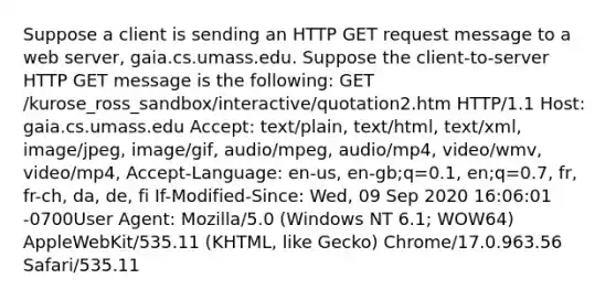 Suppose a client is sending an HTTP GET request message to a web server, gaia.cs.umass.edu. Suppose the client-to-server HTTP GET message is the following: GET /kurose_ross_sandbox/interactive/quotation2.htm HTTP/1.1 Host: gaia.cs.umass.edu Accept: text/plain, text/html, text/xml, image/jpeg, image/gif, audio/mpeg, audio/mp4, video/wmv, video/mp4, Accept-Language: en-us, en-gb;q=0.1, en;q=0.7, fr, fr-ch, da, de, fi If-Modified-Since: Wed, 09 Sep 2020 16:06:01 -0700User Agent: Mozilla/5.0 (Windows NT 6.1; WOW64) AppleWebKit/535.11 (KHTML, like Gecko) Chrome/17.0.963.56 Safari/535.11