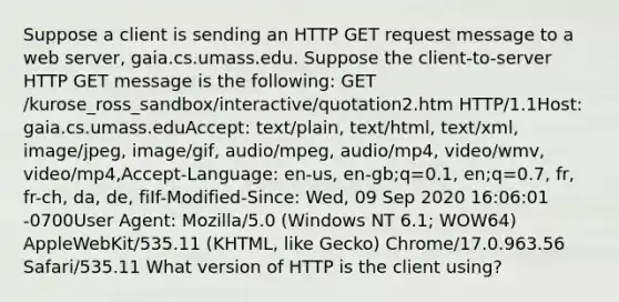 Suppose a client is sending an HTTP GET request message to a web server, gaia.cs.umass.edu. Suppose the client-to-server HTTP GET message is the following: GET /kurose_ross_sandbox/interactive/quotation2.htm HTTP/1.1Host: gaia.cs.umass.eduAccept: text/plain, text/html, text/xml, image/jpeg, image/gif, audio/mpeg, audio/mp4, video/wmv, video/mp4,Accept-Language: en-us, en-gb;q=0.1, en;q=0.7, fr, fr-ch, da, de, fiIf-Modified-Since: Wed, 09 Sep 2020 16:06:01 -0700User Agent: Mozilla/5.0 (Windows NT 6.1; WOW64) AppleWebKit/535.11 (KHTML, like Gecko) Chrome/17.0.963.56 Safari/535.11 What version of HTTP is the client using?