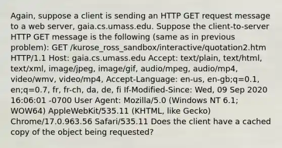 Again, suppose a client is sending an HTTP GET request message to a web server, gaia.cs.umass.edu. Suppose the client-to-server HTTP GET message is the following (same as in previous problem): GET /kurose_ross_sandbox/interactive/quotation2.htm HTTP/1.1 Host: gaia.cs.umass.edu Accept: text/plain, text/html, text/xml, image/jpeg, image/gif, audio/mpeg, audio/mp4, video/wmv, video/mp4, Accept-Language: en-us, en-gb;q=0.1, en;q=0.7, fr, fr-ch, da, de, fi If-Modified-Since: Wed, 09 Sep 2020 16:06:01 -0700 User Agent: Mozilla/5.0 (Windows NT 6.1; WOW64) AppleWebKit/535.11 (KHTML, like Gecko) Chrome/17.0.963.56 Safari/535.11 Does the client have a cached copy of the object being requested?