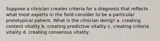 Suppose a clinician creates criteria for a diagnosis that reflects what most experts in the field consider to be a particular prototypical patient. What is the clinician doing? a. creating content vitality b. creating predictive vitality c. creating criteria vitality d. creating consensus vitality