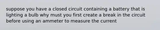 suppose you have a closed circuit containing a battery that is lighting a bulb why must you first create a break in the circuit before using an ammeter to measure the current