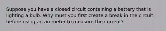 Suppose you have a closed circuit containing a battery that is lighting a bulb. Why must you first create a break in the circuit before using an ammeter to measure the current?