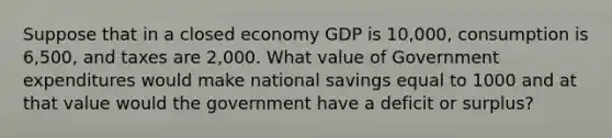 Suppose that in a closed economy GDP is 10,000, consumption is 6,500, and taxes are 2,000. What value of Government expenditures would make national savings equal to 1000 and at that value would the government have a deficit or surplus?