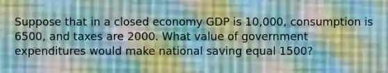 Suppose that in a closed economy GDP is 10,000, consumption is 6500, and taxes are 2000. What value of government expenditures would make national saving equal 1500?