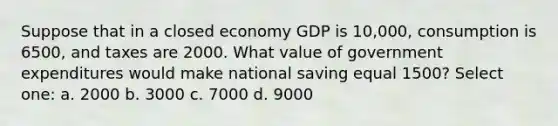 Suppose that in a closed economy GDP is 10,000, consumption is 6500, and taxes are 2000. What value of government expenditures would make national saving equal 1500? Select one: a. 2000 b. 3000 c. 7000 d. 9000