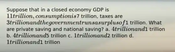 Suppose that in a closed economy GDP is 11 trillion, consumption is7 trillion, taxes are 3 trillion and the government runs a surplus of1 trillion. What are private saving and national saving? a. 4 trillion and1 trillion b. 4 trillion and5 trillion c. 1 trillion and2 trillion d. 1 trillion and1 trillion