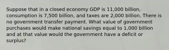 Suppose that in a closed economy GDP is 11,000 billion, consumption is 7,500 billion, and taxes are 2,000 billion. There is no government transfer payment. What value of government purchases would make national savings equal to 1,000 billion and at that value would the government have a deficit or surplus?