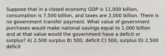 Suppose that in a closed economy GDP is 11,000 billion, consumption is 7,500 billion, and taxes are 2,000 billion. There is no government transfer payment. What value of government purchases would make national savings equal to 1,000 billion and at that value would the government have a deficit or surplus? A) 2,500 surplus B) 500, deficit C) 500, surplus D) 2,500 deficit