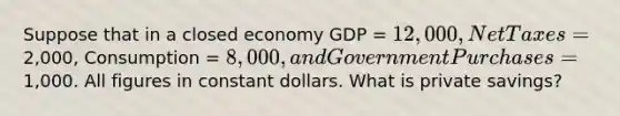 Suppose that in a closed economy GDP = 12,000, Net Taxes =2,000, Consumption = 8,000, and Government Purchases =1,000. All figures in constant dollars. What is private savings?