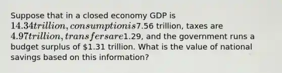 Suppose that in a closed economy GDP is 14.34 trillion, consumption is7.56 trillion, taxes are 4.97 trillion, transfers are1.29, and the government runs a budget surplus of 1.31 trillion. What is the value of national savings based on this information?