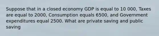 Suppose that in a closed economy GDP is equal to 10 000, Taxes are equal to 2000, Consumption equals 6500, and Government expenditures equal 2500. What are private saving and public saving