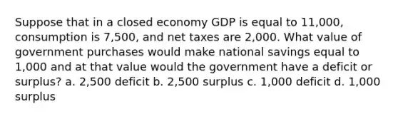 Suppose that in a closed economy GDP is equal to 11,000, consumption is 7,500, and net taxes are 2,000. What value of government purchases would make national savings equal to 1,000 and at that value would the government have a deficit or surplus? a. 2,500 deficit b. 2,500 surplus c. 1,000 deficit d. 1,000 surplus